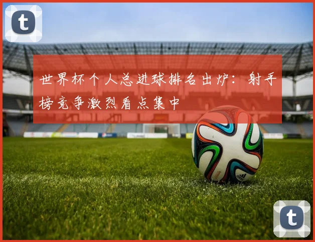 世界杯个人总进球排名出炉：射手榜竞争激烈看点集中