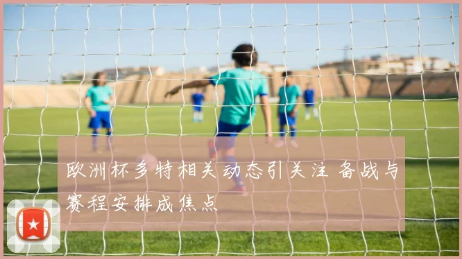欧洲杯多特相关动态引关注 备战与赛程安排成焦点
