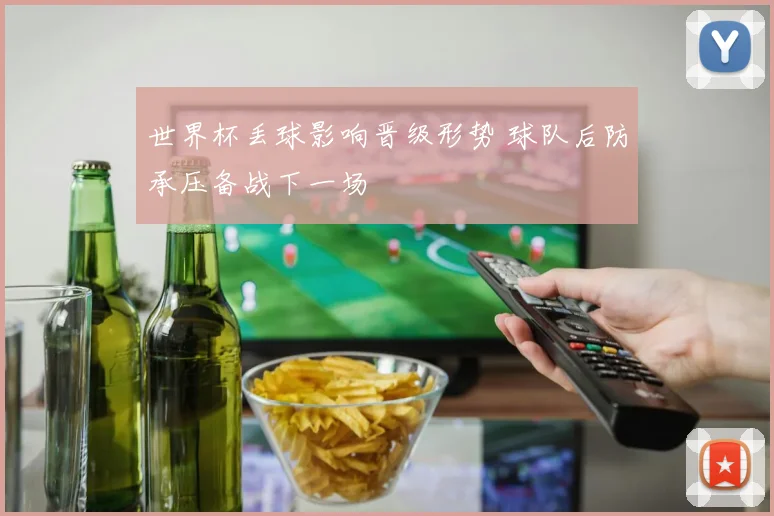 世界杯丢球影响晋级形势 球队后防承压备战下一场
