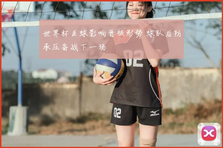 世界杯丢球影响晋级形势 球队后防承压备战下一场